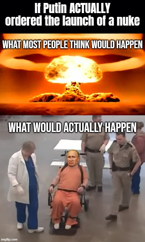 Nuclear war isn't happening. Simple as that. Even IF Putin was mad enough to give the order he'd be sectioned immediately | If Putin ACTUALLY ordered the launch of a nuke; What most people think would happen; What would actually happen | image tagged in black background,nuke | made w/ Imgflip meme maker