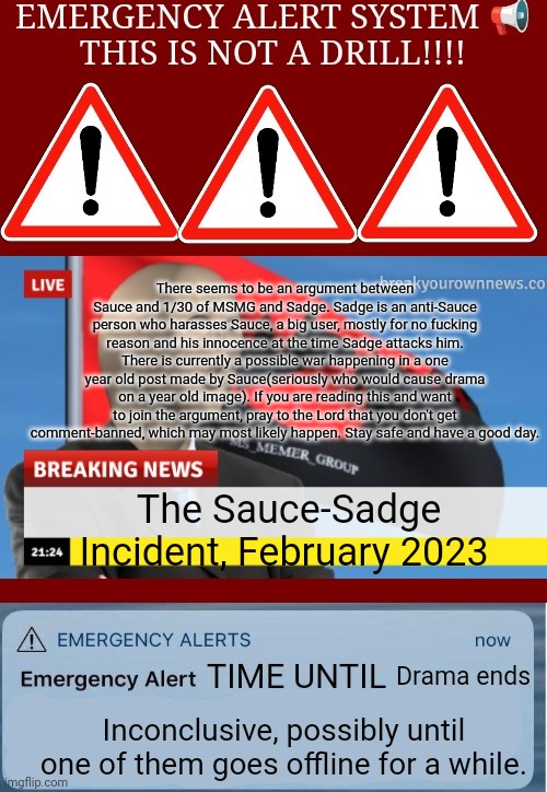 MSMG EAS Alarm | There seems to be an argument between Sauce and 1/30 of MSMG and Sadge. Sadge is an anti-Sauce person who harasses Sauce, a big user, mostly for no fucking reason and his innocence at the time Sadge attacks him. There is currently a possible war happening in a one year old post made by Sauce(seriously who would cause drama on a year old image). If you are reading this and want to join the argument, pray to the Lord that you don't get comment-banned, which may most likely happen. Stay safe and have a good day. The Sauce-Sadge Incident, February 2023; Drama ends; Inconclusive, possibly until one of them goes offline for a while. | image tagged in msmg eas alarm | made w/ Imgflip meme maker