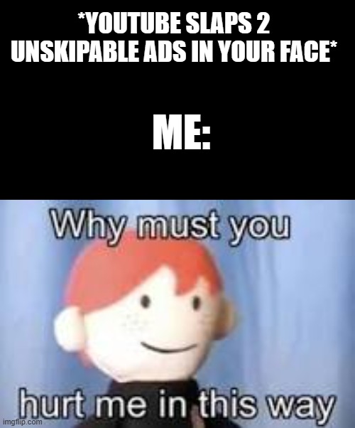;~; | *YOUTUBE SLAPS 2 UNSKIPABLE ADS IN YOUR FACE*; ME: | image tagged in black rectangle,why must you hurt me in this way | made w/ Imgflip meme maker