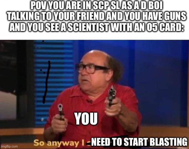 I need to start blasting | POV YOU ARE IN SCP SL AS A D BOI TALKING TO YOUR FRIEND AND YOU HAVE GUNS AND YOU SEE A SCIENTIST WITH AN O5 CARD:; YOU; NEED TO START BLASTING | image tagged in so anyway i started blasting | made w/ Imgflip meme maker