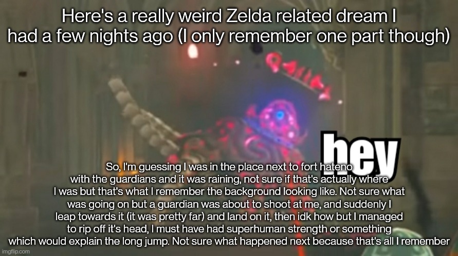 Dreams are weird | Here's a really weird Zelda related dream I had a few nights ago (I only remember one part though); So, I'm guessing I was in the place next to fort hateno with the guardians and it was raining, not sure if that's actually where I was but that's what I remember the background looking like. Not sure what was going on but a guardian was about to shoot at me, and suddenly I leap towards it (it was pretty far) and land on it, then idk how but I managed to rip off it's head, I must have had superhuman strength or something which would explain the long jump. Not sure what happened next because that's all I remember | image tagged in guardian hey | made w/ Imgflip meme maker