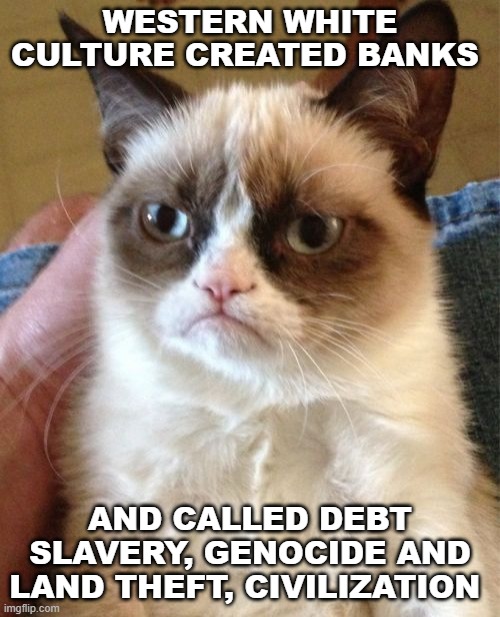Grumpy Cat Meme | WESTERN WHITE CULTURE CREATED BANKS; AND CALLED DEBT SLAVERY, GENOCIDE AND LAND THEFT, CIVILIZATION | image tagged in memes,grumpy cat | made w/ Imgflip meme maker