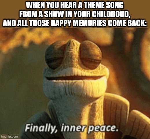 Finally, inner peace. | WHEN YOU HEAR A THEME SONG FROM A SHOW IN YOUR CHILDHOOD, AND ALL THOSE HAPPY MEMORIES COME BACK: | image tagged in finally inner peace | made w/ Imgflip meme maker