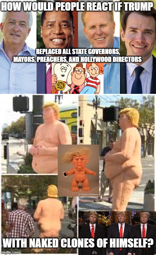 How would either side react? Mostly, how would Twitter, Hollywood, and Silicon Valley react? | HOW WOULD PEOPLE REACT IF TRUMP; REPLACED ALL STATE GOVERNORS, MAYORS, PREACHERS, AND HOLLYWOOD DIRECTORS; WITH NAKED CLONES OF HIMSELF? | image tagged in trump,troll,twitter,naked,snl,school house rock | made w/ Imgflip meme maker