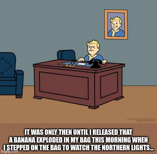 why i dont eat fruit as well as take a banana | IT WAS ONLY THEN UNTIL I RELEASED THAT A BANANA EXPLODED IN MY BAG THIS MORNING WHEN I STEPPED ON THE BAG TO WATCH THE NORTHERN LIGHTS... | image tagged in vault boy desk,idontknowhowtospell | made w/ Imgflip meme maker