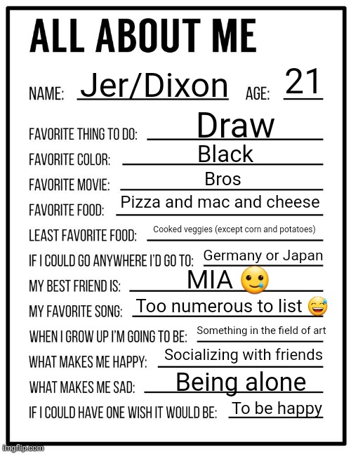 That Took A LOT of Textbox Repositioning | 21; Jer/Dixon; Draw; Black; Bros; Pizza and mac and cheese; Cooked veggies (except corn and potatoes); Germany or Japan; MIA 🥲; Too numerous to list 😅; Something in the field of art; Socializing with friends; Being alone; To be happy | image tagged in all about me card | made w/ Imgflip meme maker