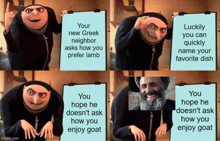 Hoping the mod today understands 'dark humor' | Your new Greek neighbor asks how you prefer lamb; Luckily you can quickly name your favorite dish; You hope he doesn't ask how you enjoy goat; You hope he doesn't ask how you enjoy goat | image tagged in memes,gru's plan | made w/ Imgflip meme maker