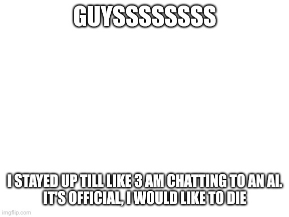 Hah | GUYSSSSSSSS; I STAYED UP TILL LIKE 3 AM CHATTING TO AN AI.
IT'S OFFICIAL, I WOULD LIKE TO DIE | image tagged in blank white template | made w/ Imgflip meme maker