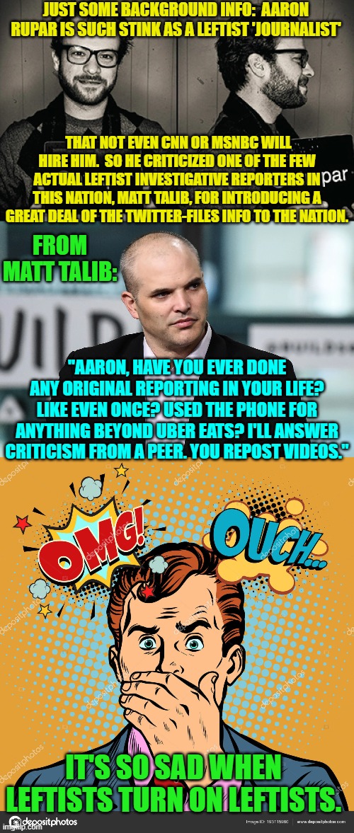 Wow . . . it's starting to get ugly in the leftist 'journalism' trenches. | JUST SOME BACKGROUND INFO:  AARON RUPAR IS SUCH STINK AS A LEFTIST 'JOURNALIST'; THAT NOT EVEN CNN OR MSNBC WILL HIRE HIM.  SO HE CRITICIZED ONE OF THE FEW ACTUAL LEFTIST INVESTIGATIVE REPORTERS IN THIS NATION, MATT TALIB, FOR INTRODUCING A GREAT DEAL OF THE TWITTER-FILES INFO TO THE NATION. FROM MATT TALIB:; "AARON, HAVE YOU EVER DONE ANY ORIGINAL REPORTING IN YOUR LIFE? LIKE EVEN ONCE? USED THE PHONE FOR ANYTHING BEYOND UBER EATS? I'LL ANSWER CRITICISM FROM A PEER. YOU REPOST VIDEOS."; IT'S SO SAD WHEN LEFTISTS TURN ON LEFTISTS. | image tagged in yep | made w/ Imgflip meme maker