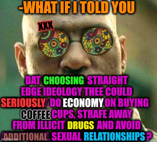 -By a wise step. | -WHAT IF I TOLD YOU; XXX; DAT CHOOSING STRAIGHT EDGE IDEOLOGY THEE COULD SERIOUSLY DO ECONOMY ON BUYING COFFEE CUPS, STRAFE AWAY FROM ILLICIT DRUGS AND AVOID ADDITIONAL SEXUAL RELATIONSHIPS? CHOOSING; ECONOMY; SERIOUSLY; COFFEE; DRUGS; RELATIONSHIPS; ADDITIONAL | image tagged in acid kicks in morpheus,straight outta x blank template,edge,old economy steve,don't do drugs,why do i hear boss music | made w/ Imgflip meme maker