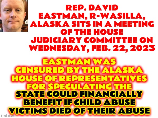 This Republican Has Officially Become A Troglodyte By Saying Kids Should Suffer And Die Because It's Good For The Bottom Line | EASTMAN WAS CENSURED BY THE ALASKA HOUSE OF REPRESENTATIVES FOR SPECULATING THE STATE COULD FINANCIALLY BENEFIT IF CHILD ABUSE VICTIMS DIED OF THEIR ABUSE; REP. DAVID EASTMAN, R-WASILLA, ALASKA SITS IN A MEETING OF THE HOUSE JUDICIARY COMMITTEE ON WEDNESDAY, FEB. 22, 2023; STATE COULD FINANCIALLY BENEFIT IF CHILD ABUSE VICTIMS DIED OF THEIR ABUSE | image tagged in disgusting republicans,deplorable republicans,lock him up,disgusting,scumbag republicans,memes | made w/ Imgflip meme maker