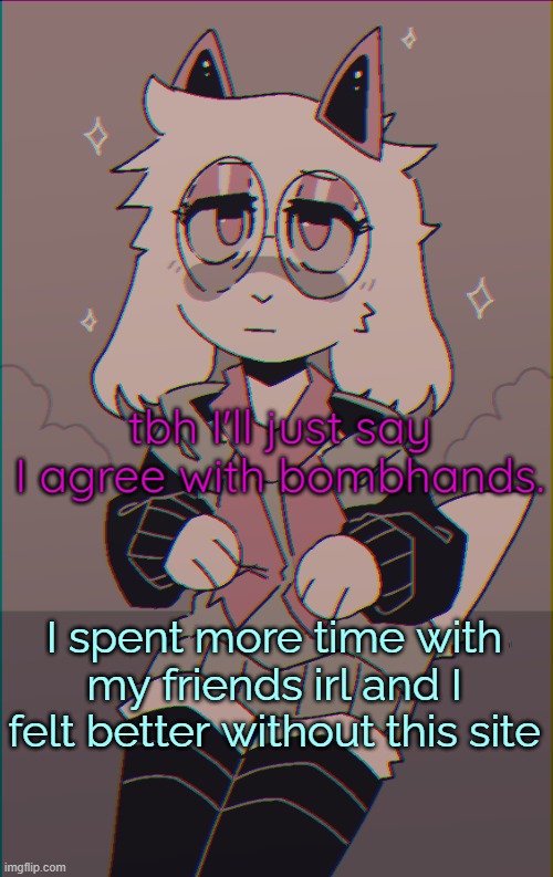 Also, why is it that whenever I leave for a day or two, major drama always happens? Am I bound to always miss it or- | tbh I'll just say I agree with bombhands. I spent more time with my friends irl and I felt better without this site | image tagged in asriel on drugs | made w/ Imgflip meme maker