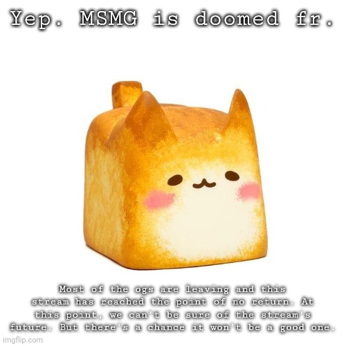 Catbread | Yep. MSMG is doomed fr. Most of the ogs are leaving and this stream has reached the point of no return. At this point, we can't be sure of the stream's future. But there's a chance it won't be a good one. | image tagged in catbread | made w/ Imgflip meme maker