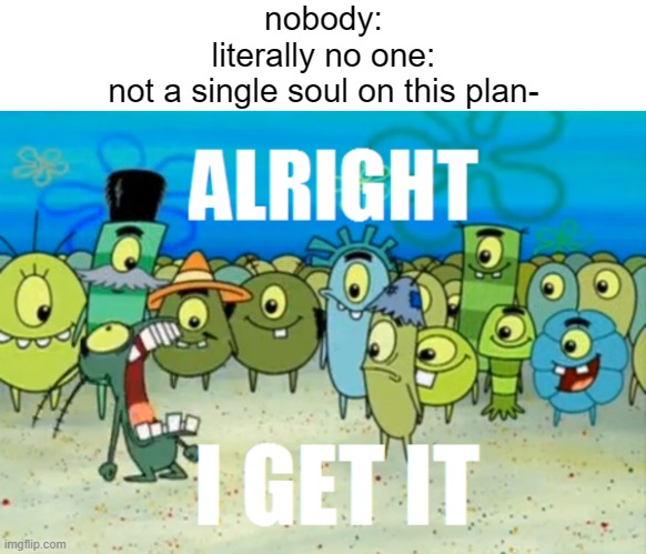 nobody: | nobody:
literally no one:
not a single soul on this plan- | image tagged in alright i get it,spongebob,plankton | made w/ Imgflip meme maker