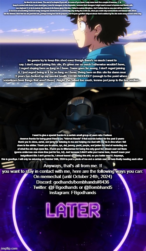 Posted on here by bombhand's request. Important btw. (If it's too small, read image description.) | ITS TIME FOR ME TO LEAVE. THE END OF A CHAPTER IF YOU WILL. AS SOME OF YOU KNOW, I ONLY CAME BACK FOR A COUPLE OF REASONS, 1. TO KEEP IN CONTACT WITH THOSE I CARE ABOUT (YES, I CARE FOR STRANGERS ON THE INTERWEBZ, BECAUSE THEIR STRANGERS I MIGHT WANT TO MEET TO BECOME REAL FRIENDS WITH ONE DAY) AND 2. TO TRY TO RESTORE THIS STREAM TO ITS FORMER GLORY. BUT ALAS, I FAILED TO RESTORE THIS PLACE. AND I BELIEVE THAT NO ONE EVER WILL BE, AND THAT IS BECAUSE OF SOMETHING I LEARNED TODAY: MSMG WAS CREATED TO BE A COMMUNITY ONLY DURING THE COVID ERA, WHEN YOU COULD ONLY COMMUNICATE AND INTERACT WITH OTHERS VIA THE INTERNET. NOW THAT WE ARE PAST THAT ERA, PERHAPS MSMG HAS LOST ITS PURPOSE, NOW ITS JUST A GLORIFIED SHITPOST STREAM THAT IS STALKED BY THE SITE MODS EVERY SECOND OF THE DAY. IM GONNA TRY TO KEEP THIS SHORT EVEN THOUGH THERE'S SO MUCH I WANT TO SAY. I DON'T REGRET JOINING THIS SITE, IT'S GIVEN ME SO MUCH I OTHERWISE WOULDN'T HAVE, I REGRET STAYING HERE AS LONG AS I HAVE. SAME GOES FOR MSMG, I DON'T REGRET JOINING IT, I JUST REGRET BEING IN IT FOR AS LONG AS I HAVE. BEING HERE ON THIS SITE FOR DAMN NEAR 3 YEARS HAS F**KED UP MY MENTAL HEALTH TREMENDOUSLY (ENOUGH TO THE POINT WHERE I SOMETIMES HEAR THINGS THAT AREN'T THERE). ALRIGHT, I'VE TALKED TOO MUCH, LEMME JUST JUMP TO THE LAST SECTION... I WANT TO GIVE A SPECIAL THANKS TO A CERTAIN SMALL GROUP OF USERS WHO I BELIEVE DESERVE THANKS FOR BEING GREAT FRIENDS (OR, "INTERNET FRIENDS" IF THAT SOUNDS BETTER) FOR THE PAST 3 YEARS: THANK YOU TO CINNA, ASRIEL, AND JEMY FOR LISTENING TO ME AND HELPING ME DEAL WITH MY BS IN DMS WHEN I FELT DOWN IN THE SHITTER. THANK YOU TO SAUCE, RYN, DEL, JUMMY, YACHI, PURPLE, AND JAIDEN FOR KIND OF REMINDING ME OF WHAT THE OLD DAYS WERE LIKE. THANK YOU TO TIFFLAMEMEZ FOR BEING THE ONLY GOOD FUN STREAM USER OUT THERE (GONNA SMITE ICEU ONE MORE TIME JUST FOR FUN, LOL). JUST BECAUSE I DIDN'T WRITE YOUR NAME HERE, DOESN'T MEAN YOUR INSIGNIFICANT BTW. I AIN'T GONNA LIE, I ALMOST TEARED UP MAKING THIS SHIT, SO YOU BETTER READ IT. ANYWAYS, THIS IS GOODBYE. I WILL ONLY BE RETURNING ON OCTOBER 24TH, 2024 TO POST A PHOTO OF ME AND A CERTAIN USER ON HERE FINALLY MEETING EACH OTHER; ANYWAYS, THAT'S ALL FROM ME. IF YOU WANT TO STAY IN CONTACT WITH ME, HERE ARE THE FOLLOWING WAYS YOU CAN: ON MEMECHAT (UNTIL OCTOBER 24TH, 2024) DISCORD: GODHANDS/BOMBHANDS#8436 TWITTER: @FBGODHANDS OR @BOMBHAND5 INSTAGRAM: FBGODHANDS | made w/ Imgflip meme maker