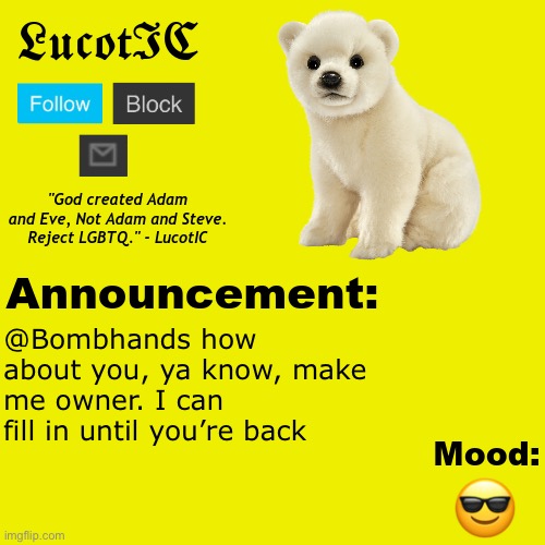 . (he thinks he's him) (mod note: lol, bro thinks it's that easy) | @Bombhands how about you, ya know, make me owner. I can fill in until you’re back; 😎 | image tagged in lucotic polar bear announcement temp v2 | made w/ Imgflip meme maker