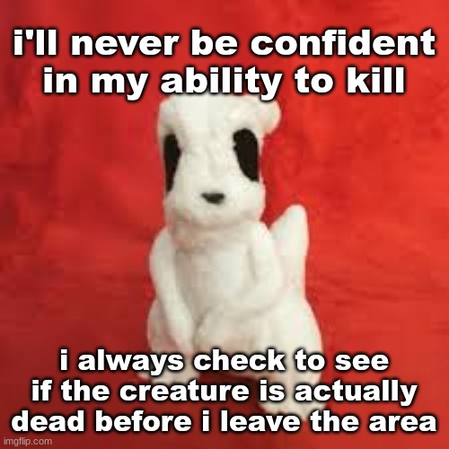 sgdhdnfnr | i'll never be confident in my ability to kill; i always check to see if the creature is actually dead before i leave the area | image tagged in sgdhdnfnr | made w/ Imgflip meme maker