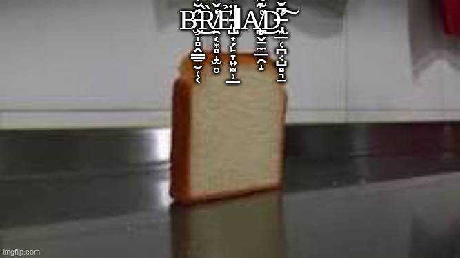 B̵̧̫̩̻̭͇̠̮̜͔̂̆͑͐͆̀͐̒̄̕͜Ȑ̸̯͔͙̻̝̫̥̒̌́̀̀̉̚Ẻ̵̢̺͎̗̙̞͍͙̹̲̎̈́͗ͅA̸̧̨̪̬̠̼̲̯̝͑͊͌̋͐̓̾̓͘͜D̶̢̛͙̲̜̪͔̺̻͉̠͆̆̆́͋̓̄̓̃̒́̕͠ | B̵̧̫̩̻̭͇̠̮̜͔̂̆͑͐͆̀͐̒̄̕͜Ȑ̸̯͔͙̻̝̫̥̒̌́̀̀̉̚Ẻ̵̢̺͎̗̙̞͍͙̹̲̎̈́͗ΙA̸̧̨̪̬̠̼̲̯̝͑͊͌̋͐̓̾̓͘͜D̶̢̛͙̲̜̪͔̺̻͉̠͆̆̆́͋̓̄̓̃̒́̕͠ | image tagged in bread | made w/ Imgflip meme maker