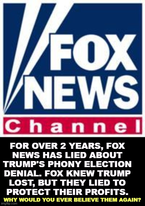 FOX NEWS IS AVOIDING COVERING THIS STORY. THEY DON'T WANT YOU TO KNOW. In court, Fox News admitted to lying about Election 2020. | FOR OVER 2 YEARS, FOX 
NEWS HAS LIED ABOUT 
TRUMP'S PHONY ELECTION 
DENIAL. FOX KNEW TRUMP 
LOST, BUT THEY LIED TO 
PROTECT THEIR PROFITS. WHY WOULD YOU EVER BELIEVE THEM AGAIN? | image tagged in fox news,trump,liars,election 2020 | made w/ Imgflip meme maker