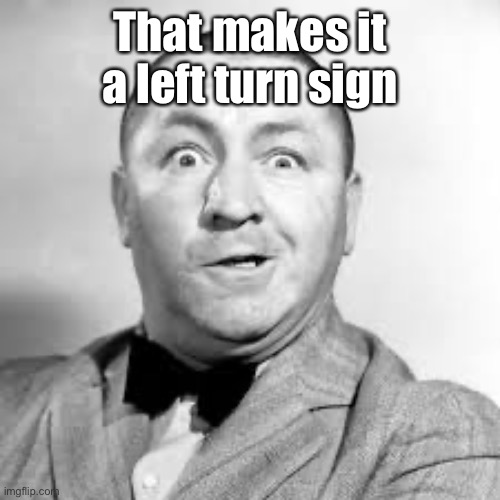 curly three stooges | That makes it a left turn sign | image tagged in curly three stooges | made w/ Imgflip meme maker