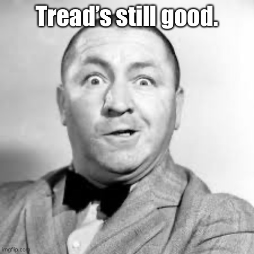 curly three stooges | Tread’s still good. | image tagged in curly three stooges | made w/ Imgflip meme maker