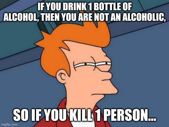 Futurama Fry Meme | IF YOU DRINK 1 BOTTLE OF ALCOHOL, THEN YOU ARE NOT AN ALCOHOLIC, SO IF YOU KILL 1 PERSON... | image tagged in memes,futurama fry | made w/ Imgflip meme maker