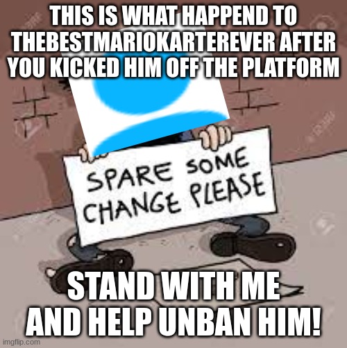 #unbanthebestmariokarterever | THIS IS WHAT HAPPEND TO THEBESTMARIOKARTEREVER AFTER YOU KICKED HIM OFF THE PLATFORM; STAND WITH ME AND HELP UNBAN HIM! | image tagged in homeless,haters,i love you | made w/ Imgflip meme maker