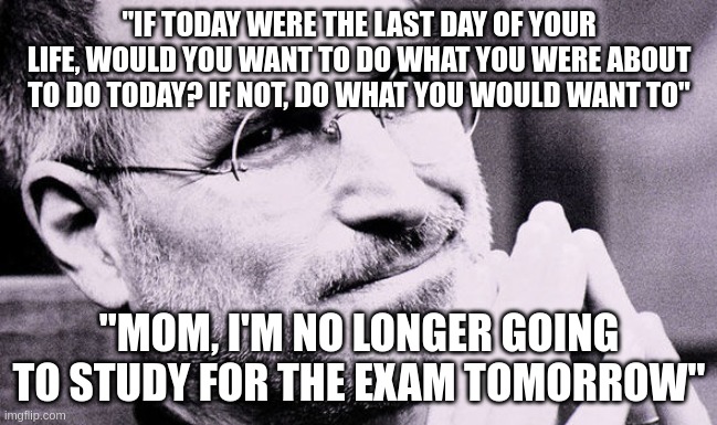 If today was your last day of your life, would you want to do what you are about to today? | "IF TODAY WERE THE LAST DAY OF YOUR LIFE, WOULD YOU WANT TO DO WHAT YOU WERE ABOUT TO DO TODAY? IF NOT, DO WHAT YOU WOULD WANT TO"; "MOM, I'M NO LONGER GOING TO STUDY FOR THE EXAM TOMORROW" | image tagged in motivational quote | made w/ Imgflip meme maker