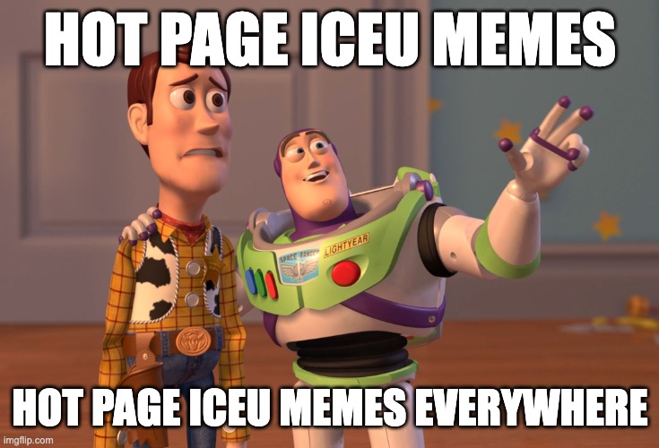 as of posting half the page are Iceu.'s memes | HOT PAGE ICEU MEMES; HOT PAGE ICEU MEMES EVERYWHERE | image tagged in memes,x x everywhere,iceu,everywhere i go i see his face,toystory everywhere,x everywhere | made w/ Imgflip meme maker