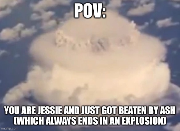 POV:team rocket | POV:; YOU ARE JESSIE AND JUST GOT BEATEN BY ASH
(WHICH ALWAYS ENDS IN AN EXPLOSION) | image tagged in pokemon | made w/ Imgflip meme maker