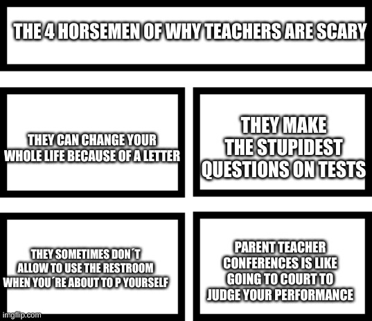 All of these are facts | THE 4 HORSEMEN OF WHY TEACHERS ARE SCARY; THEY MAKE THE STUPIDEST QUESTIONS ON TESTS; THEY CAN CHANGE YOUR WHOLE LIFE BECAUSE OF A LETTER; PARENT TEACHER CONFERENCES IS LIKE GOING TO COURT TO JUDGE YOUR PERFORMANCE; THEY SOMETIMES DON´T ALLOW TO USE THE RESTROOM WHEN YOU´RE ABOUT TO P YOURSELF | image tagged in 4 horsemen of | made w/ Imgflip meme maker