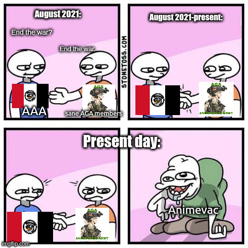 Handshake | August 2021:; August 2021-present:; End the war? End the war. sane AGA members; AAA; Present day:; Animevac | image tagged in handshake | made w/ Imgflip meme maker