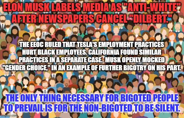 "My Money. My Choice." I've Never Tweeted and Never Will. I'll Never Buy A Tesla. | ELON MUSK LABELS MEDIA AS "ANTI-WHITE" AFTER NEWSPAPERS CANCEL "DILBERT."; THE EEOC RULED THAT TESLA'S EMPLOYMENT PRACTICES HURT BLACK EMPLOYEES. CALIFORNIA FOUND SIMILAR PRACTICES IN A SEPARATE CASE.  MUSK OPENLY MOCKED "GENDER CHOICE," IN AN EXAMPLE OF FURTHER BIGOTRY ON HIS PART. THE ONLY THING NECESSARY FOR BIGOTED PEOPLE TO PREVAIL IS FOR THE NON-BIGOTED TO BE SILENT. | image tagged in politics | made w/ Imgflip meme maker