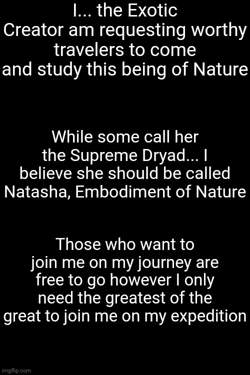 Researchers such as Collector and Fay have been invited to my journey | I... the Exotic Creator am requesting worthy travelers to come and study this being of Nature; While some call her the Supreme Dryad... I believe she should be called Natasha, Embodiment of Nature; Those who want to join me on my journey are free to go however I only need the greatest of the great to join me on my expedition | made w/ Imgflip meme maker