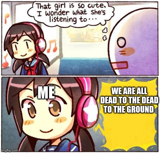 bit darker then my last one :) | WE ARE ALL DEAD TO THE DEAD TO THE GROUND; ME | image tagged in that girl is so cute i wonder what she s listening to | made w/ Imgflip meme maker