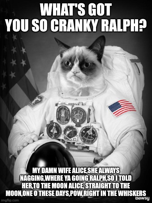 Grumpy Spacecat | WHAT'S GOT YOU SO CRANKY RALPH? MY DAMN WIFE ALICE,SHE ALWAYS NAGGING,WHERE YA GOING RALPH,SO I TOLD HER,TO THE MOON ALICE, STRAIGHT TO THE MOON,ONE O THESE DAYS,POW,RIGHT IN THE WHISKERS | image tagged in grumpy spacecat | made w/ Imgflip meme maker