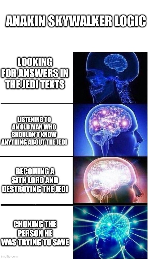 Anakin be like | ANAKIN SKYWALKER LOGIC; LOOKING FOR ANSWERS IN THE JEDI TEXTS; LISTENING TO AN OLD MAN WHO SHOULDN’T KNOW ANYTHING ABOUT THE JEDI; BECOMING A SITH LORD AND DESTROYING THE JEDI; CHOKING THE PERSON HE WAS TRYING TO SAVE | image tagged in memes,expanding brain | made w/ Imgflip meme maker