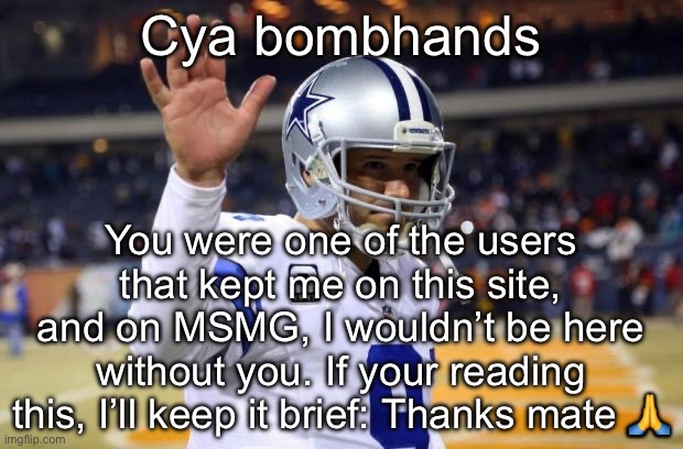 (I'm still here, just banned - Bombhands) (oh wait thats not bombhands) (bh: he thinks he's me) | Cya bombhands; You were one of the users that kept me on this site, and on MSMG, I wouldn’t be here without you. If your reading this, I’ll keep it brief: Thanks mate 🙏 | image tagged in bye felicia | made w/ Imgflip meme maker