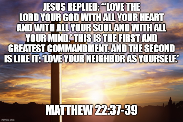 Bible Verse of the Day | JESUS REPLIED: “‘LOVE THE LORD YOUR GOD WITH ALL YOUR HEART AND WITH ALL YOUR SOUL AND WITH ALL YOUR MIND.’ THIS IS THE FIRST AND GREATEST COMMANDMENT. AND THE SECOND IS LIKE IT: ‘LOVE YOUR NEIGHBOR AS YOURSELF.’; MATTHEW 22:37-39 | image tagged in bible verse of the day | made w/ Imgflip meme maker