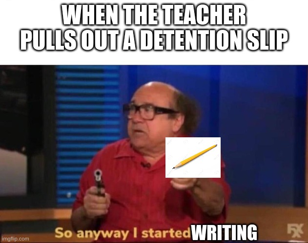So anyway I started blasting | WHEN THE TEACHER PULLS OUT A DETENTION SLIP; WRITING | image tagged in so anyway i started blasting | made w/ Imgflip meme maker