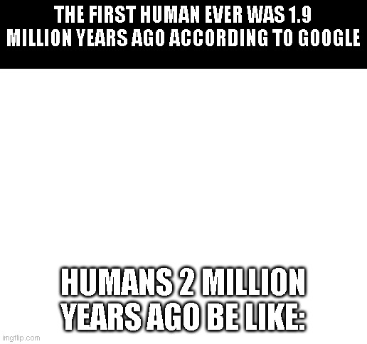 Blank White Template | THE FIRST HUMAN EVER WAS 1.9 MILLION YEARS AGO ACCORDING TO GOOGLE; HUMANS 2 MILLION YEARS AGO BE LIKE: | image tagged in blank white template | made w/ Imgflip meme maker