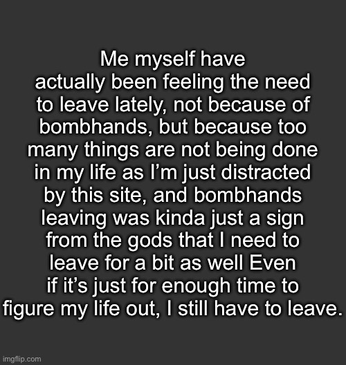 yaaaaay | Me myself have actually been feeling the need to leave lately, not because of bombhands, but because too many things are not being done in my life as I’m just distracted by this site, and bombhands leaving was kinda just a sign from the gods that I need to leave for a bit as well Even if it’s just for enough time to figure my life out, I still have to leave. | image tagged in blank dark mode square | made w/ Imgflip meme maker