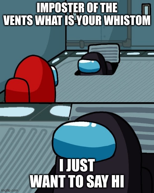 oh imposter of the vent what is your wisdom | IMPOSTER OF THE VENTS WHAT IS YOUR WHISTOM; I JUST WANT TO SAY HI | image tagged in oh imposter of the vent what is your wisdom | made w/ Imgflip meme maker