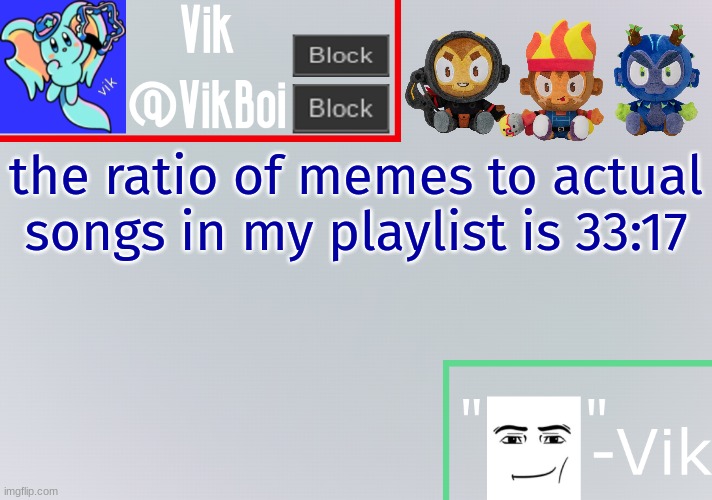 too lazy to convert to actual ratios so i just put the numbers | the ratio of memes to actual songs in my playlist is 33:17 | image tagged in vik announcement temp | made w/ Imgflip meme maker