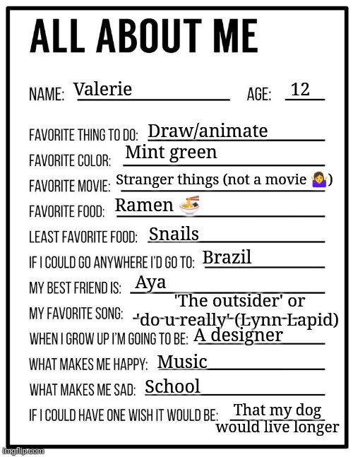 All about me card | 12; Valerie; Draw/animate; Mint green; Stranger things (not a movie 🤷‍♀️); Ramen 🍜; Snails; Brazil; Aya; 'The outsider' or 'do u really' (Lynn Lapid); A designer; Music; School; That my dog would live longer | image tagged in all about me card | made w/ Imgflip meme maker