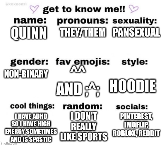 get to know me | PANSEXUAL; THEY/THEM; QUINN; NON-BINARY; ^^ AND ;^;; HOODIE; PINTEREST, IMGFLIP, ROBLOX, REDDIT; I DON'T REALLY LIKE SPORTS; I HAVE ADHD SO I HAVE HIGH ENERGY SOMETIMES AND IS SPASTIC | image tagged in get to know me | made w/ Imgflip meme maker