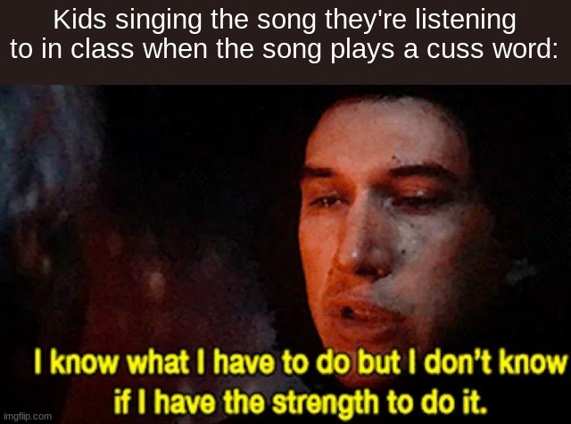This happened today (and yes they said the word) | Kids singing the song they're listening to in class when the song plays a cuss word: | image tagged in i know what i have to do but i don t know if i have the strength,kids these days,why are you reading the tags | made w/ Imgflip meme maker