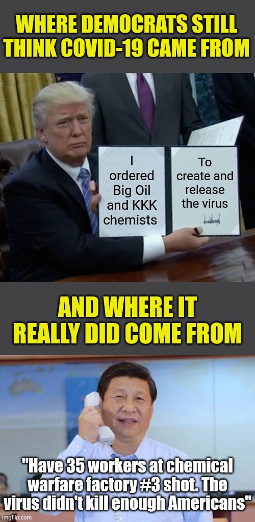 Sorry Dems, Covid still came from China. | WHERE DEMOCRATS STILL THINK COVID-19 CAME FROM; I ordered Big Oil and KKK chemists; To create and release the virus; AND WHERE IT REALLY DID COME FROM; "Have 35 workers at chemical warfare factory #3 shot. The virus didn't kill enough Americans" | image tagged in trump bill signing,china president,covid-19,expectation vs reality,truth hurts,mind control | made w/ Imgflip meme maker