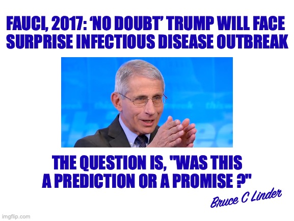 Fauci's Promise | FAUCI, 2017: ‘NO DOUBT’ TRUMP WILL FACE 
SURPRISE INFECTIOUS DISEASE OUTBREAK; THE QUESTION IS, "WAS THIS A PREDICTION OR A PROMISE ?"; Bruce C Linder | image tagged in fauci,covid,vaccine,pandemic,promise,prediction | made w/ Imgflip meme maker