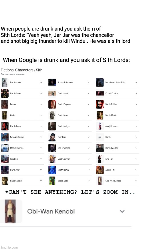 Blank Transparent Square | When people are drunk and you ask them of Sith Lords: "Yeah yeah, Jar Jar was the chancellor and shot big big thunder to kill Windu.. He was a sith lord; When Google is drunk and you ask it of Sith Lords:; *CAN'T SEE ANYTHING? LET'S ZOOM IN.. | image tagged in memes,blank transparent square | made w/ Imgflip meme maker